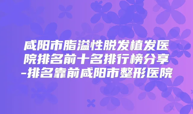 咸阳市脂溢性脱发植发医院排名前十名排行榜分享-排名靠前咸阳市整形医院