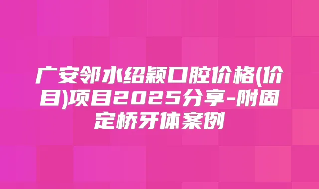 广安邻水绍颖口腔价格(价目)项目2025分享-附固定桥牙体案例