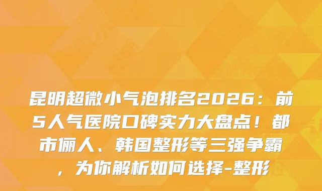 昆明超微小气泡排名2026：前5人气医院口碑实力大盘点！都市俪人、韩国整形等三强争霸，为你解析如何选择-整形