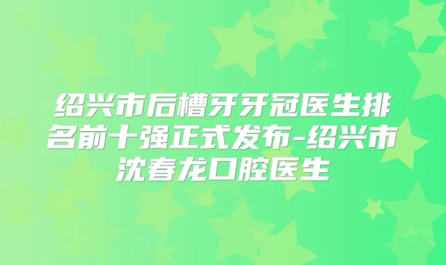 绍兴市后槽牙牙冠医生排名前十强正式发布-绍兴市沈春龙口腔医生