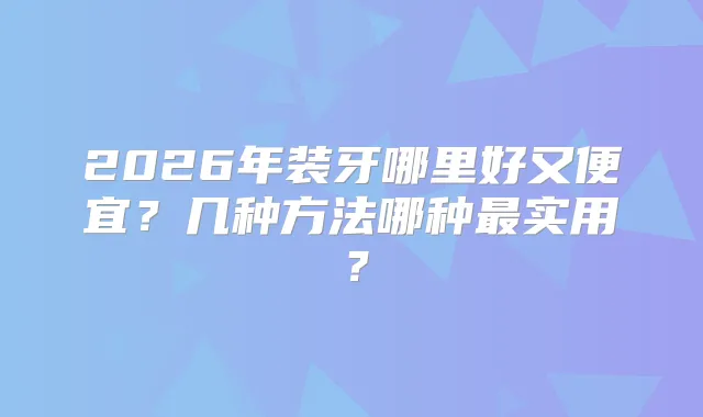 2026年装牙哪里好又便宜？几种方法哪种实用？