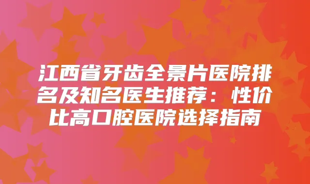 江西省牙齿全景片医院排名及知名医生推荐：性价比高口腔医院选择指南