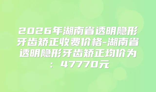 2026年湖南省透明隐形牙齿矫正收费价格-湖南省透明隐形牙齿矫正均价为：47770元