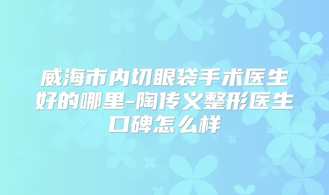威海市内切眼袋手术医生好的哪里-陶传义整形医生口碑怎么样