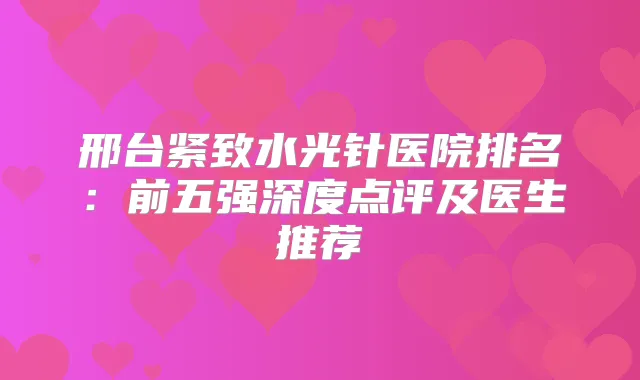 邢台紧致水光针医院排名：前五强深度点评及医生推荐