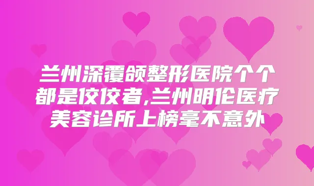 兰州深覆颌整形医院个个都是佼佼者,兰州明伦医疗美容诊所上榜毫不意外