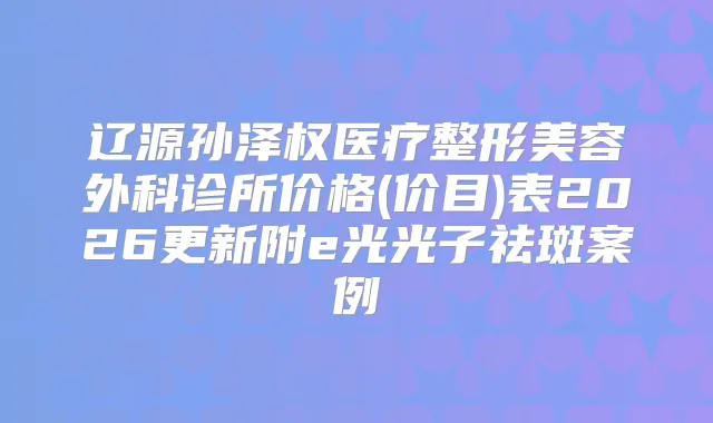 辽源孙泽权医疗整形美容外科诊所价格(价目)表2026更新附e光光子祛斑案例