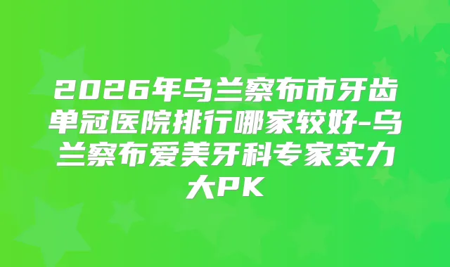2026年乌兰察布市牙齿单冠医院排行哪家较好-乌兰察布爱美牙科专家实力大PK
