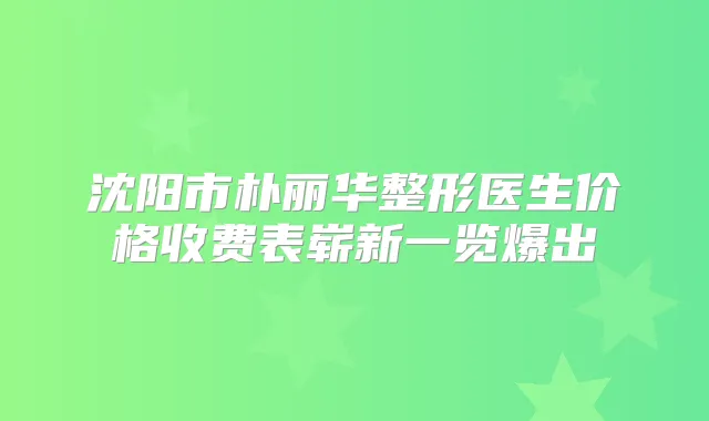 沈阳市朴丽华整形医生价格收费表崭新一览爆出