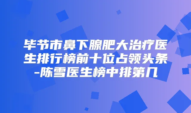 毕节市鼻下腺肥大医生排行榜前十位占领头条-陈雪医生榜中排第几