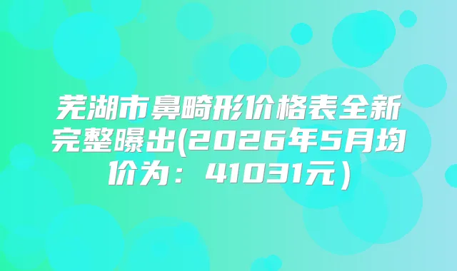 芜湖市鼻畸形价格表全新完整曝出(2026年5月均价为:41031元)