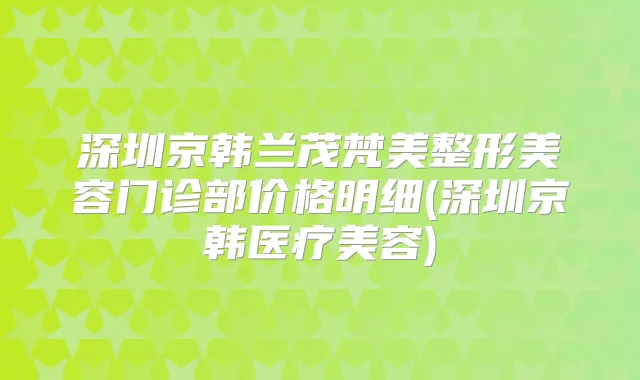 深圳京韩兰茂梵美整形美容门诊部价格明细(深圳京韩医疗美容)