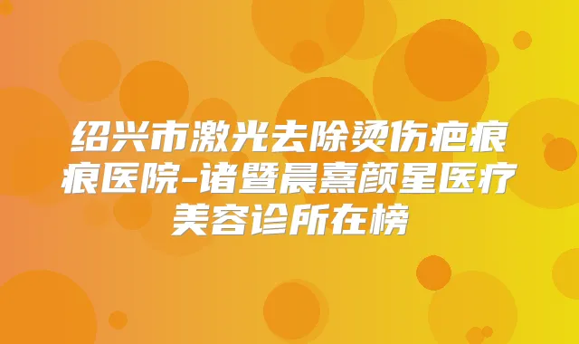绍兴市激光去除烫伤疤痕痕医院-诸暨晨熹颜星医疗美容诊所在榜