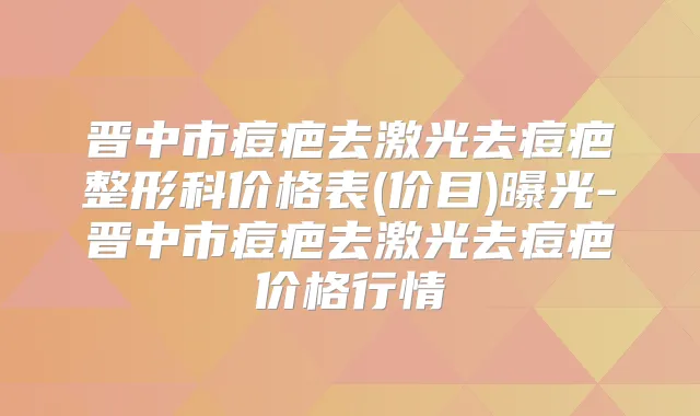 晋中市痘疤去激光去痘疤整形科价格表(价目)曝光-晋中市痘疤去激光去痘疤价格行情