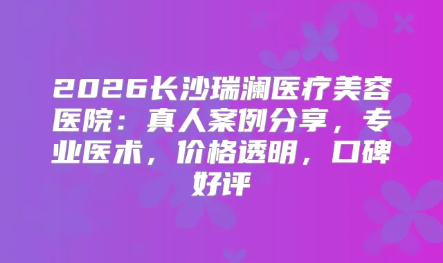 2026长沙瑞澜医疗美容医院：真人案例分享，专业医术，价格透明，口碑好评