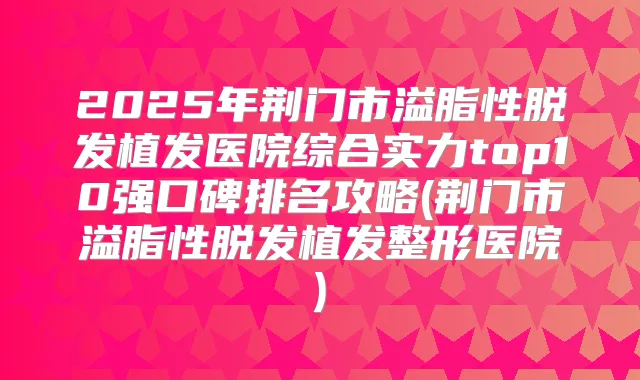 2025年荆门市溢脂性脱发植发医院综合实力top10强口碑排名攻略(荆门市溢脂性脱发植发整形医院)