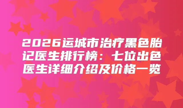 2026运城市黑色胎记医生排行榜:七位出色医生详细介绍及价格一览
