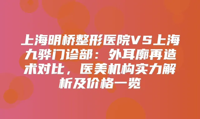 上海明桥整形医院VS上海九骅门诊部:外耳廓再造术对比,医美机构实力解析及价格一览