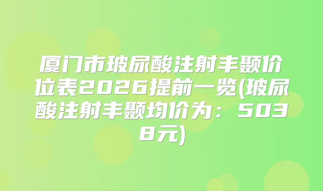 厦门市玻尿酸注射丰颞价位表2026提前一览(玻尿酸注射丰颞均价为：5038元)