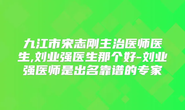九江市宋志刚主治医师医生,刘业强医生那个好-刘业强医师是出名靠谱的专家