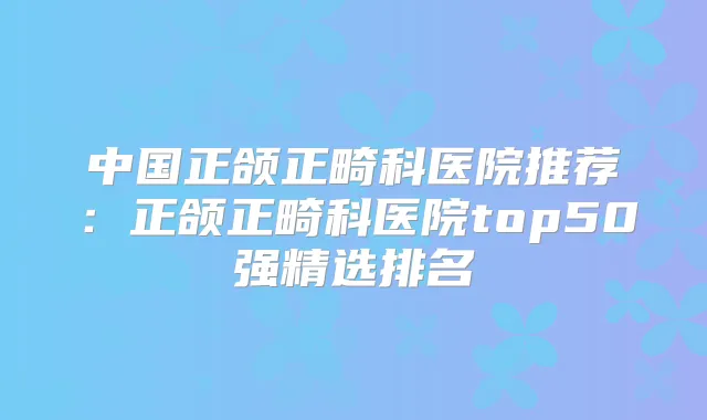 中国正颌正畸科医院推荐:正颌正畸科医院top50强精选排名