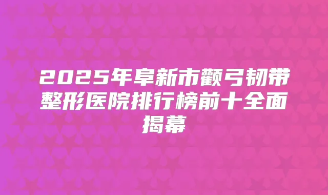 2025年阜新市颧弓韧带整形医院排行榜前十全面揭幕