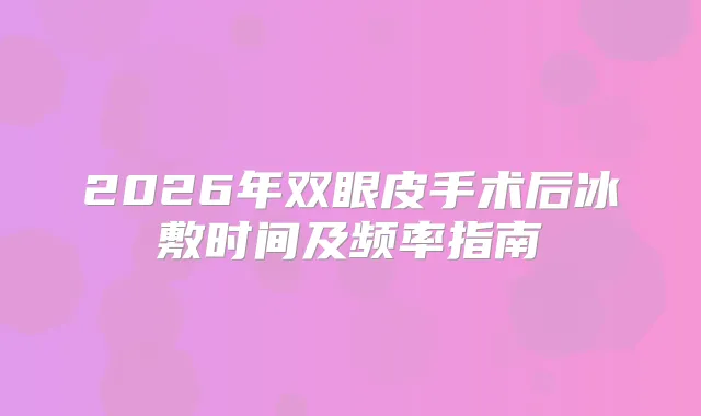 2026年双眼皮手术后冰敷时间及频率指南