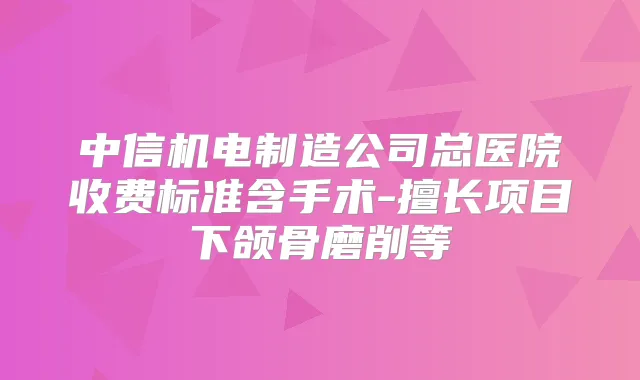 中信机电制造公司总医院收费标准含手术-擅长项目下颌骨磨削等