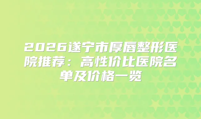 2026遂宁市厚唇整形医院推荐：高性价比医院名单及价格一览