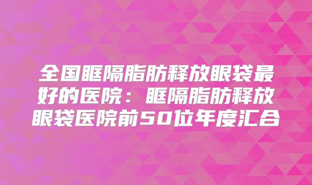 全国眶隔脂肪释放眼袋好的医院：眶隔脂肪释放眼袋医院前50位年度汇合