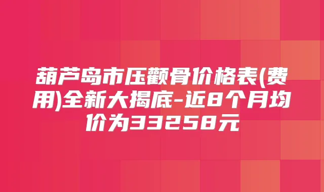 葫芦岛市压颧骨价格表(费用)全新大揭底-近8个月均价为33258元