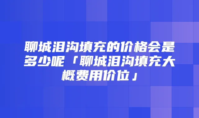 聊城泪沟填充的价格会是多少呢「聊城泪沟填充大概费用价位」