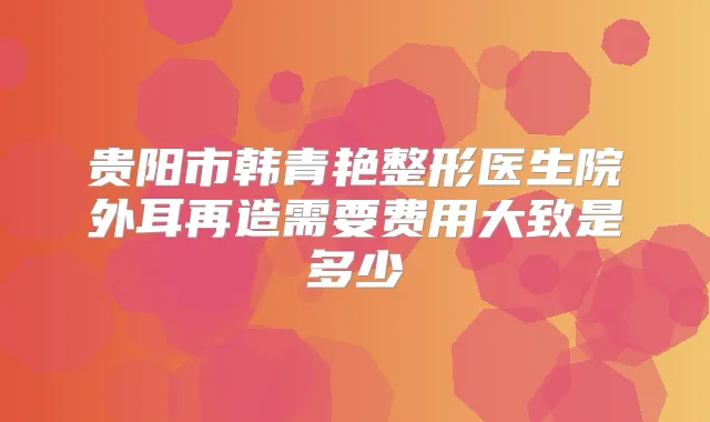 贵阳市韩青艳整形医生院外耳再造需要费用大致是多少