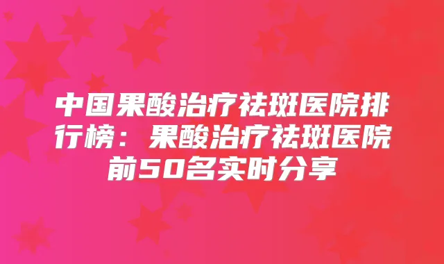 中国果酸祛斑医院排行榜：果酸祛斑医院前50名实时分享