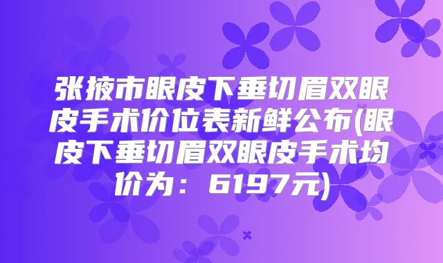 张掖市眼皮下垂切眉双眼皮手术价位表新鲜公布(眼皮下垂切眉双眼皮手术均价为：6197元)
