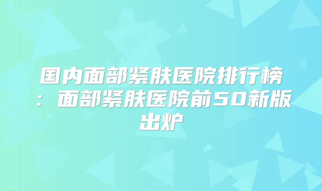 国内面部紧肤医院排行榜：面部紧肤医院前50新版出炉