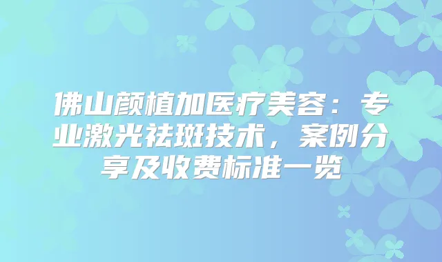 佛山颜植加医疗美容:专业激光祛斑技术,案例分享及收费标准一览