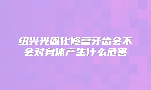 绍兴光固化修复牙齿会不会对身体产生什么危害