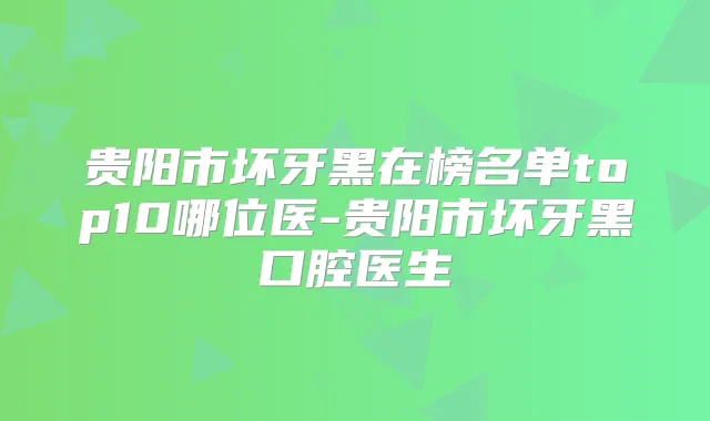贵阳市坏牙黑在榜名单top10哪位医-贵阳市坏牙黑口腔医生