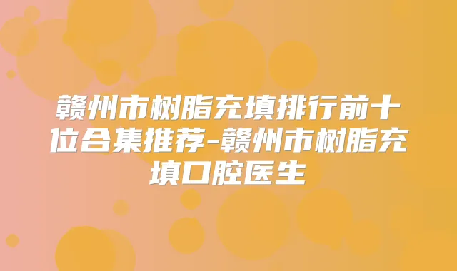 赣州市树脂充填排行前十位合集推荐-赣州市树脂充填口腔医生