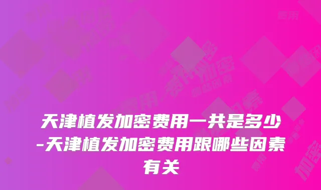 天津植发加密费用一共是多少-天津植发加密费用跟哪些因素有关