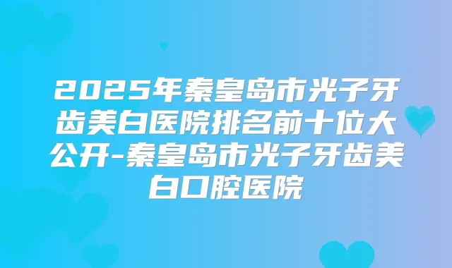2025年秦皇岛市光子牙齿美白医院排名前十位大公开-秦皇岛市光子牙齿美白口腔医院