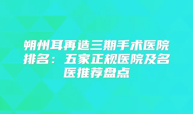 朔州耳再造三期手术医院排名：五家正规医院及名医推荐盘点