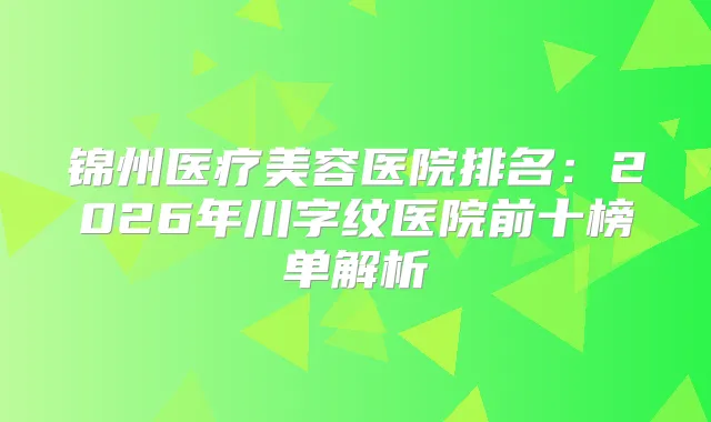 锦州医疗美容医院排名：2026年川字纹医院前十榜单解析
