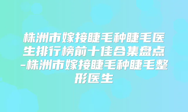 株洲市嫁接睫毛种睫毛医生排行榜前十佳合集盘点-株洲市嫁接睫毛种睫毛整形医生