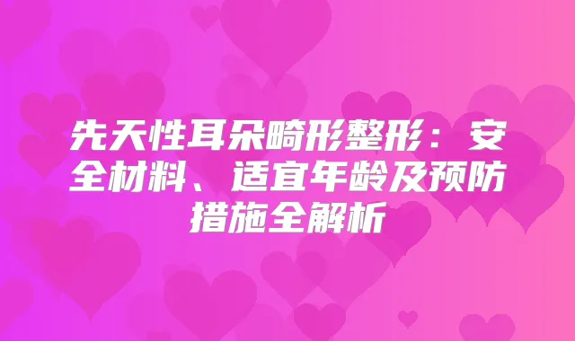 先天性耳朵畸形整形：安全材料、适宜年龄及预防措施全解析