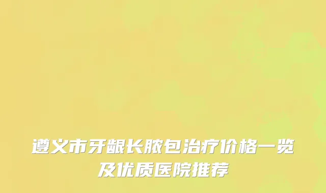 遵义市牙龈长脓包价格一览及优质医院推荐