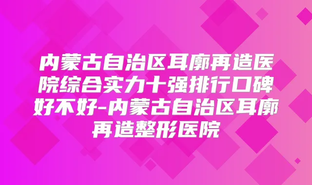 内蒙古自治区耳廓再造医院综合实力十强排行口碑好不好-内蒙古自治区耳廓再造整形医院