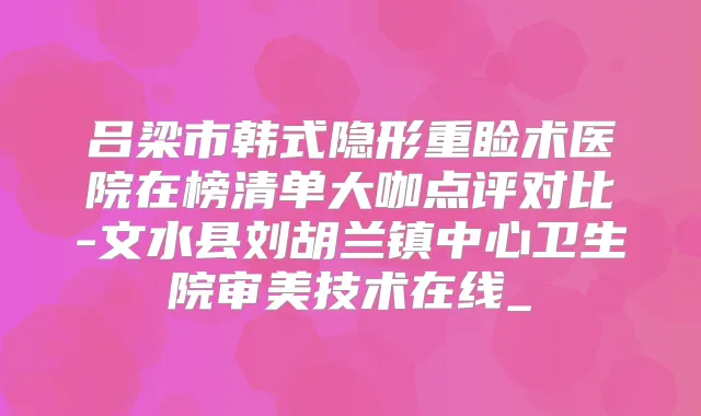 吕梁市韩式隐形重睑术医院在榜清单大咖点评对比-文水县刘胡兰镇中心卫生院审美技术在线_