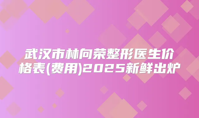 武汉市林向荣整形医生价格表(费用)2025新鲜出炉
